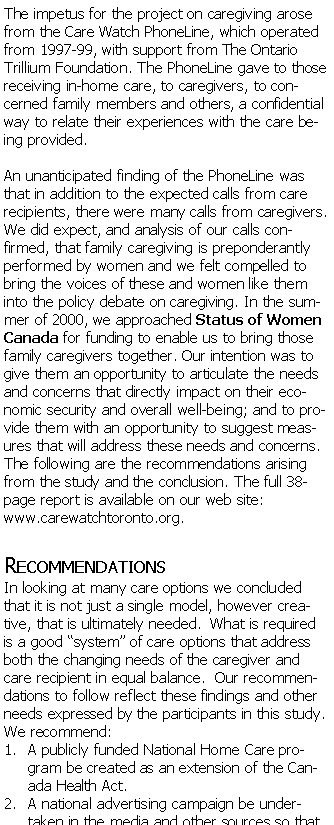 Text Box: The impetus for the project on caregiving arose from the Care Watch PhoneLine, which operated from 1997-99, with support from The Ontario Trillium Foundation. The PhoneLine gave to those receiving in-home care, to caregivers, to concerned family members and others, a confidential way to relate their experiences with the care being provided.An unanticipated finding of the PhoneLine was that in addition to the expected calls from care recipients, there were many calls from caregivers. We did expect, and analysis of our calls confirmed, that family caregiving is preponderantly performed by women and we felt compelled to bring the voices of these and women like them into the policy debate on caregiving. In the summer of 2000, we approached Status of Women Canada for funding to enable us to bring those family caregivers together. Our intention was to give them an opportunity to articulate the needs and concerns that directly impact on their economic security and overall well-being; and to provide them with an opportunity to suggest measures that will address these needs and concerns. The following are the recommendations arising from the study and the conclusion. The full 38-page report is available on our web site: carewatchtoronto.org.RecommendationsIn looking at many care options we concluded that it is not just a single model, however creative, that is ultimately needed. What is required is a good system of care options that address both the changing needs of the caregiver and care recipient in equal balance. Our recommendations to follow reflect these findings and other needs expressed by the participants in this study. We recommend: A publicly funded National Home Care program be created as an extension of the Canada Health Act.A national advertising campaign be undertaken in the media and other sources so that 